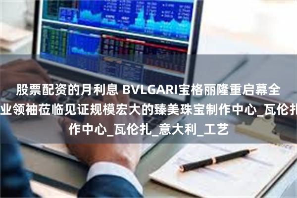 股票配资的月利息 BVLGARI宝格丽隆重启幕全新扩建工坊 行业领袖莅临见证规模宏大的臻美珠宝制作中心_瓦伦扎_意大利_工艺