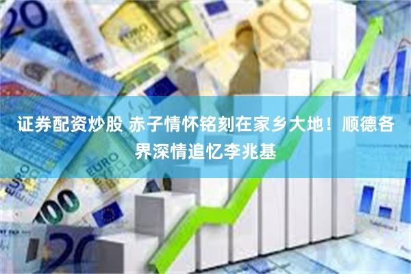 证券配资炒股 赤子情怀铭刻在家乡大地！顺德各界深情追忆李兆基