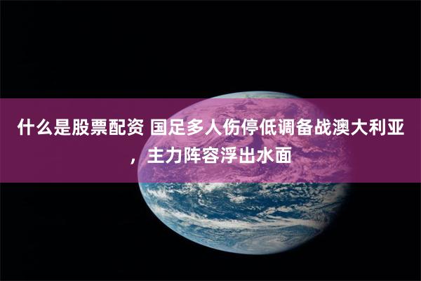 什么是股票配资 国足多人伤停低调备战澳大利亚，主力阵容浮出水面