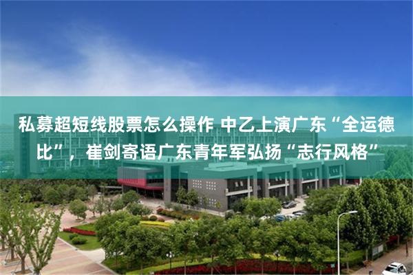 私募超短线股票怎么操作 中乙上演广东“全运德比”，崔剑寄语广东青年军弘扬“志行风格”