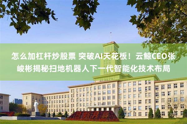 怎么加杠杆炒股票 突破AI天花板！云鲸CEO张峻彬揭秘扫地机器人下一代智能化技术布局