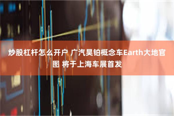 炒股杠杆怎么开户 广汽昊铂概念车Earth大地官图 将于上海车展首发