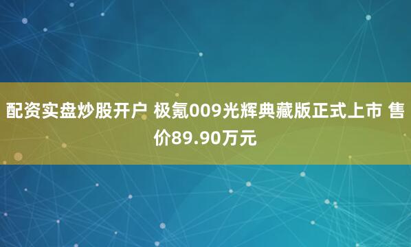 配资实盘炒股开户 极氪009光辉典藏版正式上市 售价89.90万元