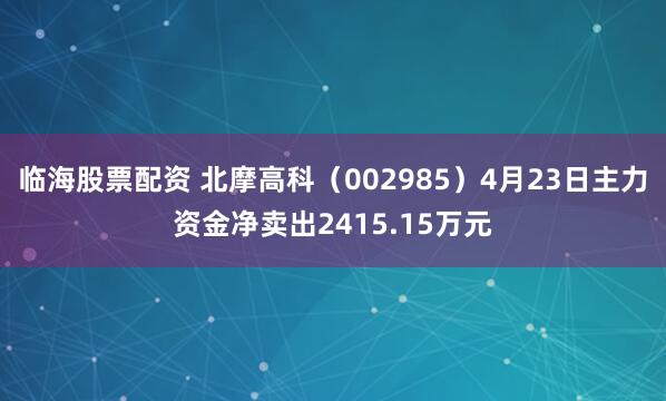 临海股票配资 北摩高科（002985）4月23日主力资金净卖出2415.15万元