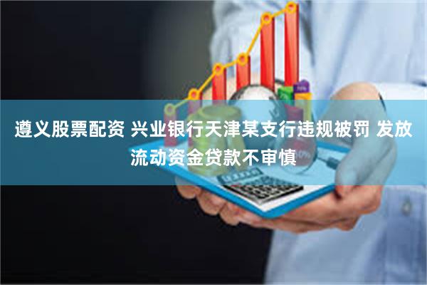 遵义股票配资 兴业银行天津某支行违规被罚 发放流动资金贷款不审慎