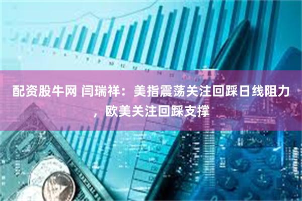 配资股牛网 闫瑞祥：美指震荡关注回踩日线阻力，欧美关注回踩支撑