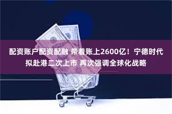 配资账户配资配融 带着账上2600亿！宁德时代拟赴港二次上市 再次强调全球化战略
