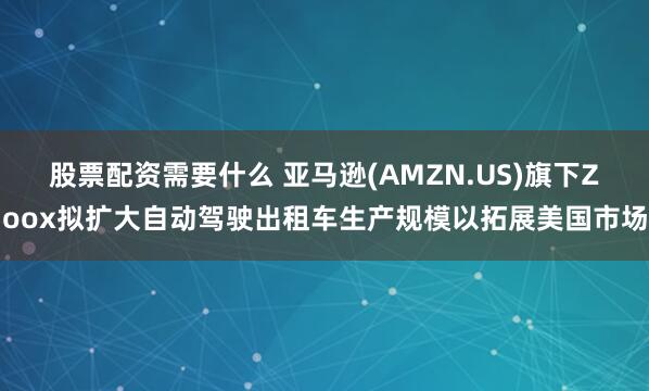 股票配资需要什么 亚马逊(AMZN.US)旗下Zoox拟扩大自动驾驶出租车生产规模以拓展美国市场