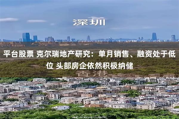 平台股票 克尔瑞地产研究：单月销售、融资处于低位 头部房企依然积极纳储