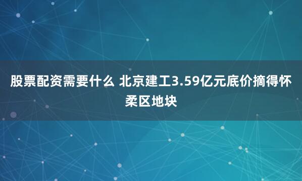 股票配资需要什么 北京建工3.59亿元底价摘得怀柔区地块