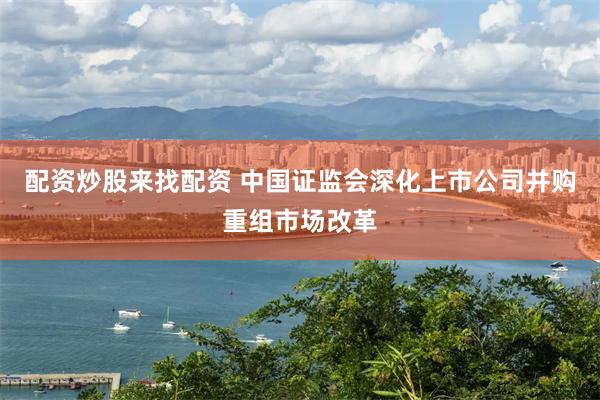配资炒股来找配资 中国证监会深化上市公司并购重组市场改革