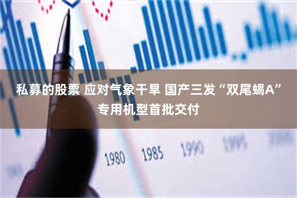 私募的股票 应对气象干旱 国产三发“双尾蝎A”专用机型首批交付