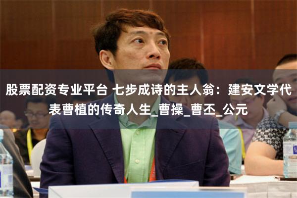 股票配资专业平台 七步成诗的主人翁：建安文学代表曹植的传奇人生_曹操_曹丕_公元