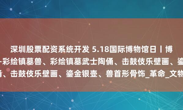 深圳股票配资系统开发 5.18国际博物馆日丨博物馆里的“显眼包”④——彩绘镇墓兽、彩绘镇墓武士陶俑、击鼓伎乐壁画、鎏金银壶、兽首形骨饰_革命_文物_来源