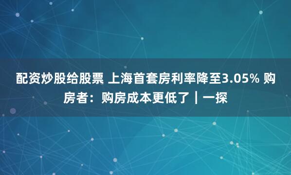 配资炒股给股票 上海首套房利率降至3.05% 购房者：购房成本更低了︱一探
