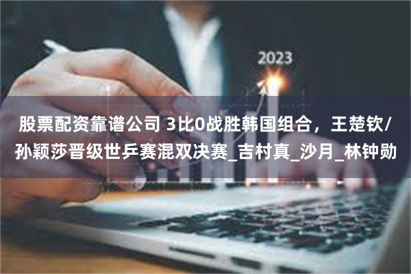 股票配资靠谱公司 3比0战胜韩国组合，王楚钦/孙颖莎晋级世乒赛混双决赛_吉村真_沙月_林钟勋
