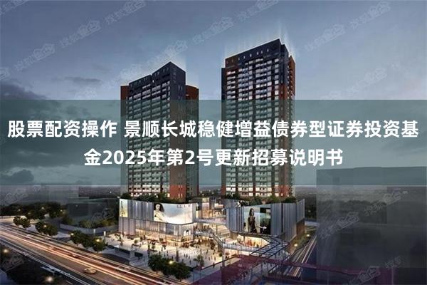 股票配资操作 景顺长城稳健增益债券型证券投资基金2025年第2号更新招募说明书