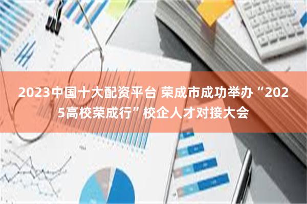 2023中国十大配资平台 荣成市成功举办“2025高校荣成行”校企人才对接大会
