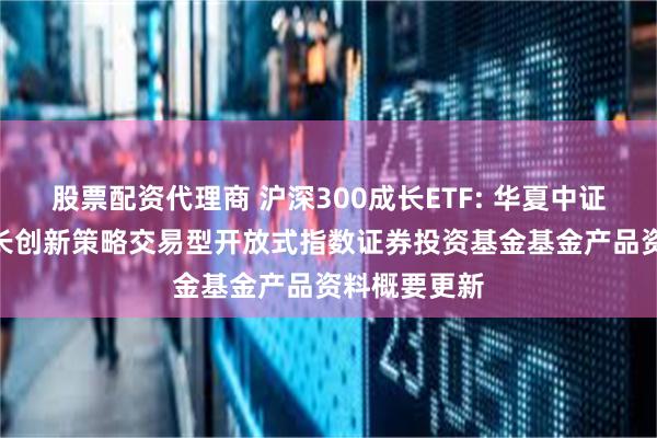 股票配资代理商 沪深300成长ETF: 华夏中证智选300成长创新策略交易型开放式指数证券投资基金基金产品资料概要更新