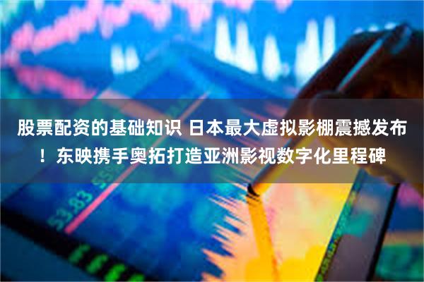 股票配资的基础知识 日本最大虚拟影棚震撼发布！东映携手奥拓打造亚洲影视数字化里程碑
