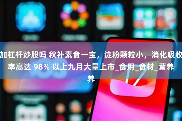 加杠杆炒股吗 秋补素食一宝，淀粉颗粒小，消化吸收率高达 98% 以上九月大量上市_食用_食材_营养