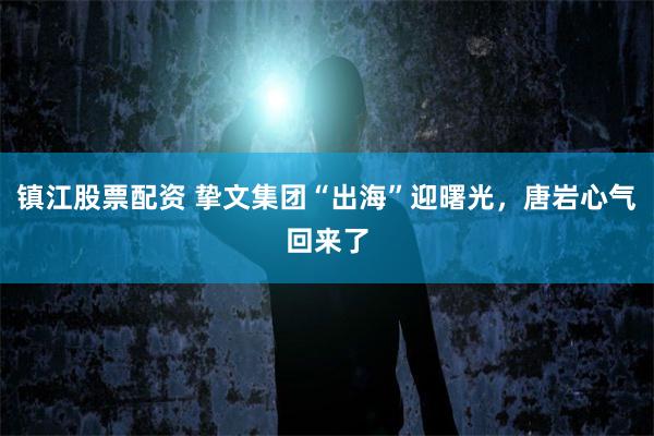 镇江股票配资 挚文集团“出海”迎曙光，唐岩心气回来了