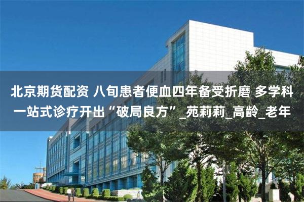 北京期货配资 八旬患者便血四年备受折磨 多学科一站式诊疗开出“破局良方”_苑莉莉_高龄_老年
