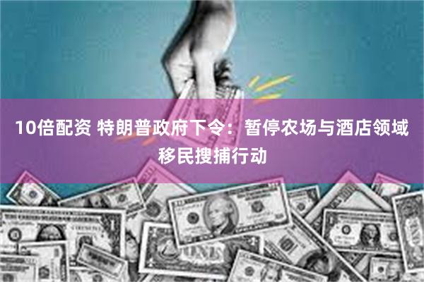 10倍配资 特朗普政府下令：暂停农场与酒店领域移民搜捕行动
