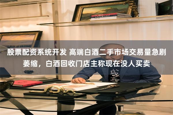 股票配资系统开发 高端白酒二手市场交易量急剧萎缩，白酒回收门店主称现在没人买卖
