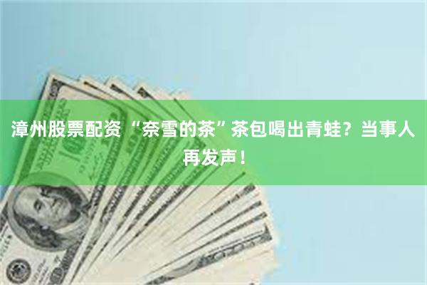漳州股票配资 “奈雪的茶”茶包喝出青蛙？当事人再发声！