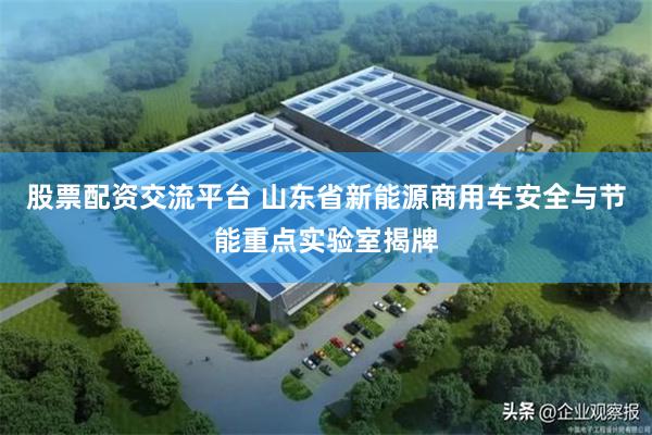 股票配资交流平台 山东省新能源商用车安全与节能重点实验室揭牌