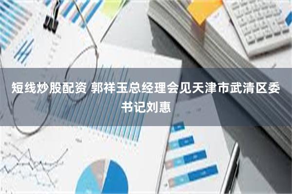 短线炒股配资 郭祥玉总经理会见天津市武清区委书记刘惠