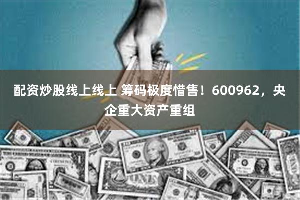 配资炒股线上线上 筹码极度惜售！600962，央企重大资产重组