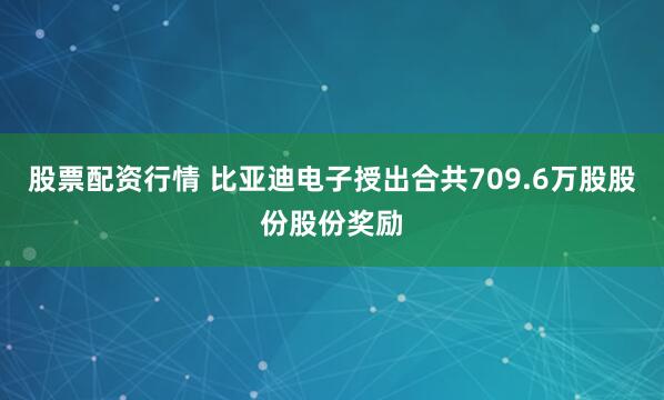 股票配资行情 比亚迪电子授出合共709.6万股股份股份奖励