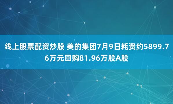 线上股票配资炒股 美的集团7月9日耗资约5899.76万元回购81.96万股A股