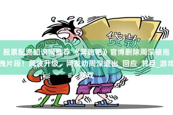 股票配资知识网推荐 《奔跑吧》官博删除周深被拖拽片段！风波升级，网友劝周深退出_回应_节目_游戏