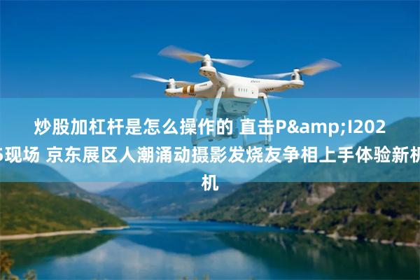 炒股加杠杆是怎么操作的 直击P&I2025现场 京东展区人潮涌动摄影发烧友争相上手体验新机