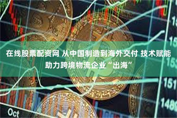 在线股票配资网 从中国制造到海外交付 技术赋能助力跨境物流企业“出海”