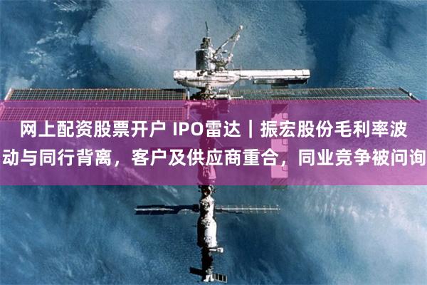 网上配资股票开户 IPO雷达｜振宏股份毛利率波动与同行背离，客户及供应商重合，同业竞争被问询