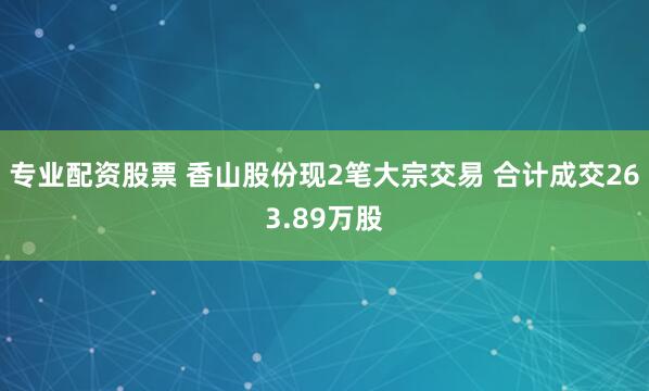 专业配资股票 香山股份现2笔大宗交易 合计成交263.89万股