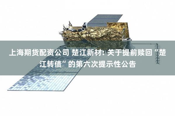 上海期货配资公司 楚江新材: 关于提前赎回“楚江转债”的第六次提示性公告