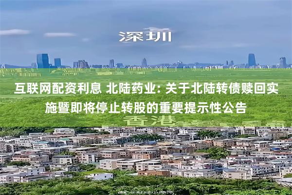 互联网配资利息 北陆药业: 关于北陆转债赎回实施暨即将停止转股的重要提示性公告