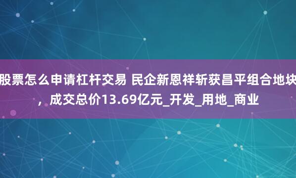 股票怎么申请杠杆交易 民企新恩祥斩获昌平组合地块，成交总价13.69亿元_开发_用地_商业
