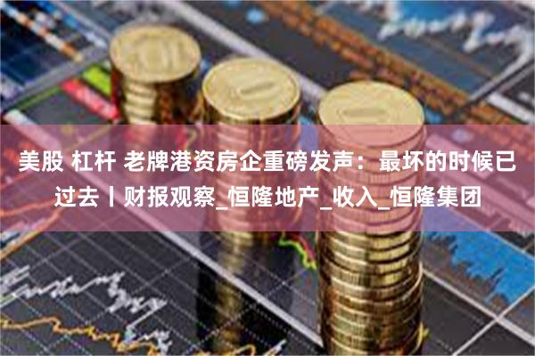 美股 杠杆 老牌港资房企重磅发声：最坏的时候已过去丨财报观察_恒隆地产_收入_恒隆集团