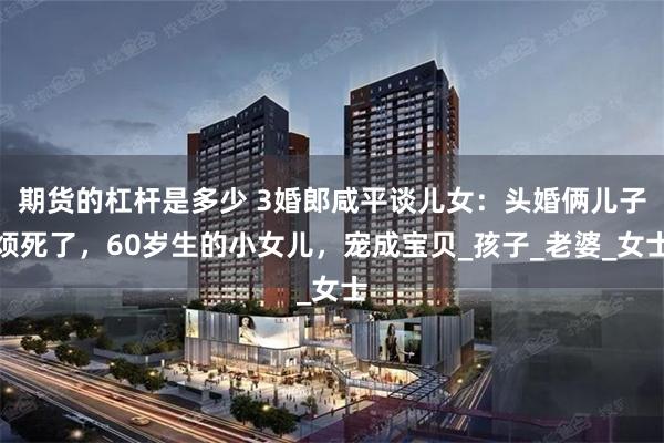 期货的杠杆是多少 3婚郎咸平谈儿女：头婚俩儿子烦死了，60岁生的小女儿，宠成宝贝_孩子_老婆_女士