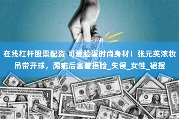 在线杠杆股票配资 可爱脸蛋时尚身材！张元英浓妆吊带开球，踢疵后害羞捂脸_失误_女性_裙摆
