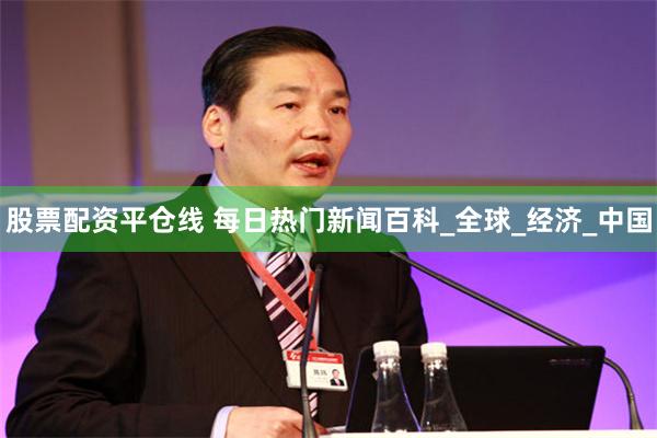 股票配资平仓线 每日热门新闻百科_全球_经济_中国