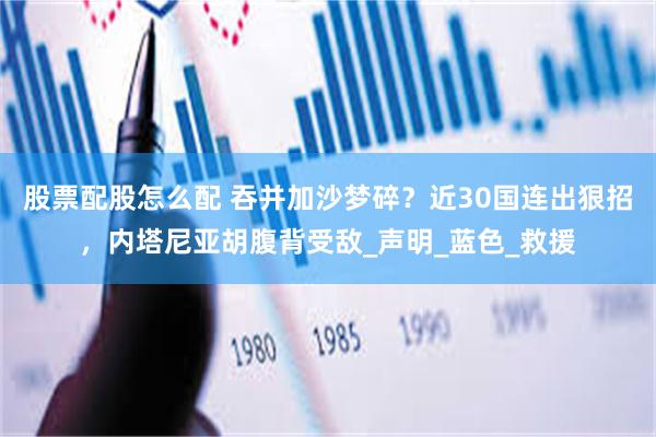 股票配股怎么配 吞并加沙梦碎？近30国连出狠招，内塔尼亚胡腹背受敌_声明_蓝色_救援