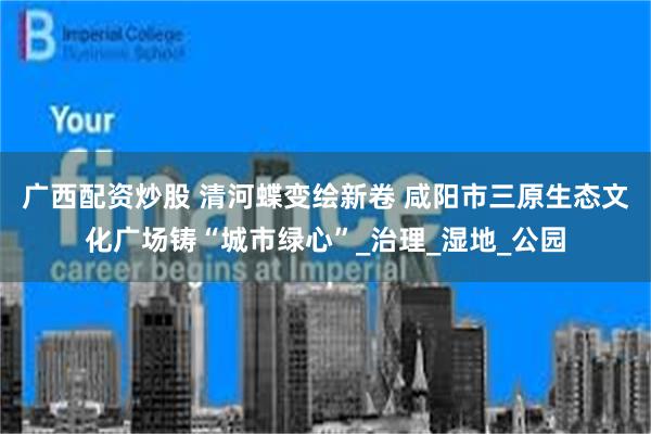 广西配资炒股 清河蝶变绘新卷 咸阳市三原生态文化广场铸“城市绿心”_治理_湿地_公园