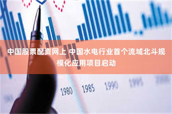 中国股票配资网上 中国水电行业首个流域北斗规模化应用项目启动